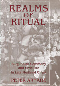 Title: Realms of Ritual: Burgundian Ceremony and Civic Life in Late Medieval Ghent, Author: Peter Arnade