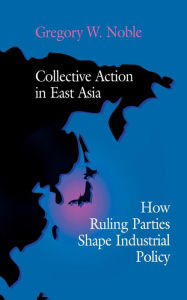 Title: Collective Action in East Asia: How Ruling Parties Shape Industrial Policy, Author: Gregory W. Noble