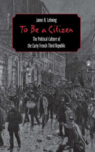 Title: To Be a Citizen: The Political Culture of the Early French Third Republic / Edition 1, Author: James R. Lehning