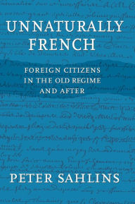 Title: Unnaturally French: Foreign Citizens in the Old Regime and After, Author: Peter Sahlins