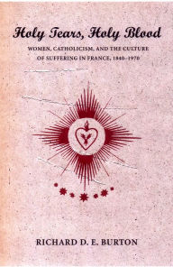 Title: Holy Tears, Holy Blood: Women, Catholicism, and the Culture of Suffering in France, 1840-1970 / Edition 1, Author: Richard D. E. Burton