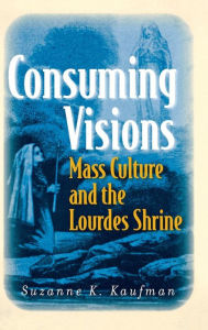 Title: Consuming Visions: Mass Culture and the Lourdes Shrine / Edition 1, Author: Suzanne K. Kaufman