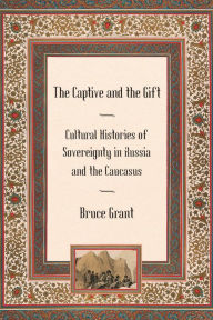 Title: The Captive and the Gift: Cultural Histories of Sovereignty in Russia and the Caucasus, Author: Bruce Grant