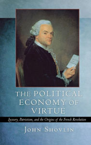 Title: The Political Economy of Virtue: Luxury, Patriotism, and the Origins of the French Revolution, Author: John Shovlin