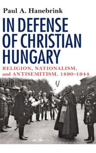 Title: In Defense of Christian Hungary: Religion, Nationalism, and Antisemitism, 1890-1944, Author: Paul Hanebrink