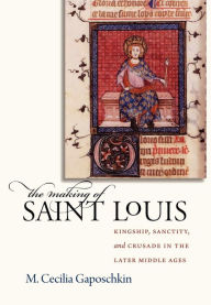 Title: The Making of Saint Louis: Kingship, Sanctity, and Crusade in the Later Middle Ages, Author: M. Cecilia Gaposchkin