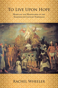Title: To Live upon Hope: Mohicans and Missionaries in the Eighteenth-Century Northeast, Author: Rachel Wheeler