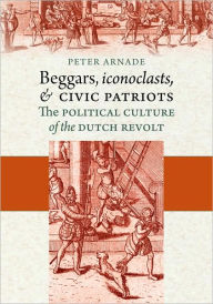 Title: Beggars, Iconoclasts, and Civic Patriots: The Political Culture of the Dutch Revolt, Author: Peter Arnade