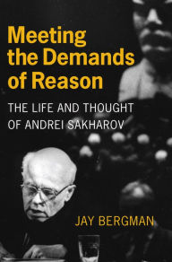 Title: Meeting the Demands of Reason: The Life and Thought of Andrei Sakharov, Author: Jay Bergman