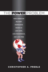 Title: The Power Problem: How American Military Dominance Makes Us Less Safe, Less Prosperous, and Less Free, Author: Christopher A. Preble