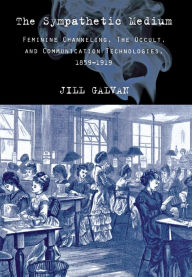 Title: The Sympathetic Medium: Feminine Channeling, the Occult, and Communication Technologies, 1859-1919, Author: Jill Galvan