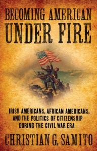 Title: Becoming American under Fire: Irish Americans, African Americans, and the Politics of Citizenship during the Civil War Era, Author: Christian G. Samito