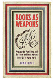 Title: Books As Weapons: Propaganda, Publishing, and the Battle for Global Markets in the Era of World War II, Author: John B. Hench