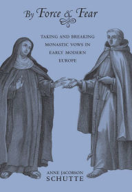 Title: By Force and Fear: Taking and Breaking Monastic Vows in Early Modern Europe, Author: Anne Jacobson Schutte