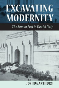 Title: Excavating Modernity: The Roman Past in Fascist Italy, Author: Joshua Arthurs