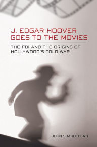 Title: J. Edgar Hoover Goes to the Movies: The FBI and the Origins of Hollywood's Cold War, Author: John Sbardellati