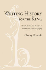 Title: Writing History for the King: Henry II and the Politics of Vernacular Historiography, Author: Charity L. Urbanski