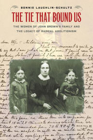 Title: The Tie That Bound Us: The Women of John Brown's Family and the Legacy of Radical Abolitionism, Author: Bonnie Laughlin-Schultz