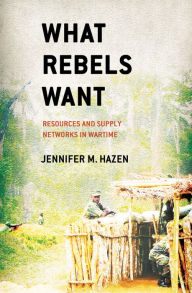Title: What Rebels Want: Resources and Supply Networks in Wartime, Author: Jennifer M. Hazen