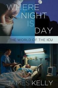 Title: Where Night Is Day: The World of the ICU, Author: James Kelly