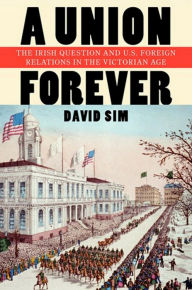 Title: A Union Forever: The Irish Question and U.S. Foreign Relations in the Victorian Age, Author: David Sim