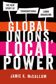 Title: Global Unions, Local Power: The New Spirit of Transnational Labor Organizing, Author: Jamie K. McCallum