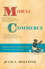 Title: Moral Commerce: Quakers and the Transatlantic Boycott of the Slave Labor Economy, Author: Julie L. Holcomb