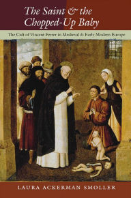 Title: The Saint and the Chopped-Up Baby: The Cult of Vincent Ferrer in Medieval and Early Modern Europe, Author: Laura Ackerman Smoller