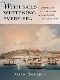Title: With Sails Whitening Every Sea: Mariners and the Making of an American Maritime Empire, Author: Brian Rouleau