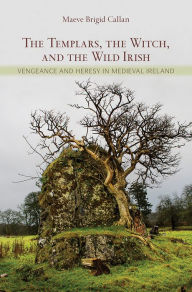 Title: The Templars, the Witch, and the Wild Irish: Vengeance and Heresy in Medieval Ireland, Author: Maeve Brigid Callan
