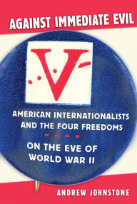 Title: Against Immediate Evil: American Internationalists and the Four Freedoms on the Eve of World War II, Author: Andrew E. Johnstone