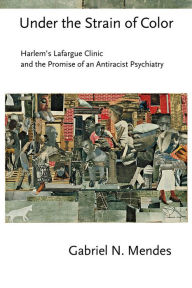 Title: Under the Strain of Color: Harlem's Lafargue Clinic and the Promise of an Antiracist Psychiatry, Author: Gabriel N. Mendes