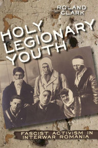 Title: Holy Legionary Youth: Fascist Activism in Interwar Romania, Author: Roland Clark