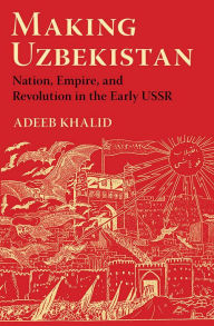 Title: Making Uzbekistan: Nation, Empire, and Revolution in the Early USSR, Author: Adeeb Khalid
