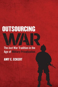 Title: Outsourcing War: The Just War Tradition in the Age of Military Privatization, Author: Amy E. Eckert