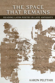 Title: The Space that Remains: Reading of Latin Poetry in Late Antiquity, Author: Aaron Pelttari