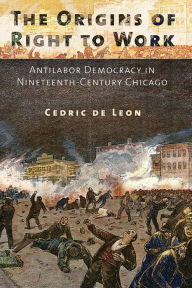 Title: The Origins of Right to Work: Antilabor Democracy in Nineteenth-Century Chicago, Author: Cedric de Leon