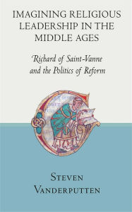 Title: Imagining Religious Leadership in the Middle Ages: Richard of Saint-Vanne and the Politics of Reform, Author: Steven Vanderputten