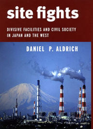 Title: Site Fights: Divisive Facilities and Civil Society in Japan and the West, Author: Daniel P. Aldrich