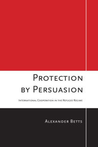 Title: Protection by Persuasion: International Cooperation in the Refugee Regime, Author: Alexander Betts