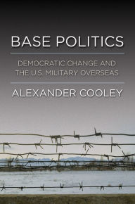 Title: Base Politics: Democratic Change and the U.S. Military Overseas, Author: Alexander Cooley