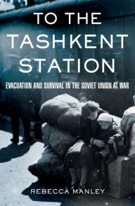 Title: To the Tashkent Station: Evacuation and Survival in the Soviet Union at War, Author: Rebecca Manley