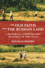 Title: The Old Faith and the Russian Land: A Historical Ethnography of Ethics in the Urals, Author: Douglas Rogers