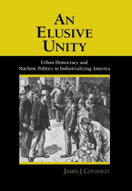 Title: An Elusive Unity: Urban Democracy and Machine Politics in Industrializing America, Author: James J. Connolly
