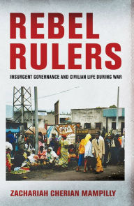 Title: Rebel Rulers: Insurgent Governance and Civilian Life during War, Author: Zachariah Cherian Mampilly