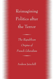 Title: Reimagining Politics after the Terror: The Republican Origins of French Liberalism, Author: Andrew Jainchill