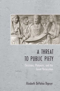 Title: A Threat to Public Piety: Christians, Platonists, and the Great Persecution, Author: Elizabeth DePalma Digeser