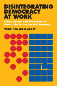 Title: Disintegrating Democracy at Work: Labor Unions and the Future of Good Jobs in the Service Economy, Author: Virginia Doellgast