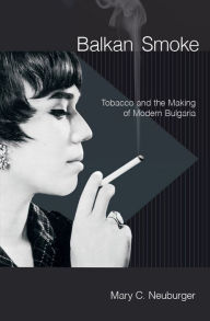 Title: Balkan Smoke: Tobacco and the Making of Modern Bulgaria, Author: Mary C. Neuburger