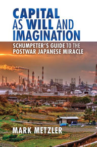 Title: Capital as Will and Imagination: Schumpeter's Guide to the Postwar Japanese Miracle, Author: Mark D. Metzler